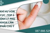 Khí hư vón cục: Top 3 bệnh lý phụ khoa cần phải chú ý!