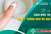 Tư vấn cách điều trị khi bị ra huyết trắng như bã đậu